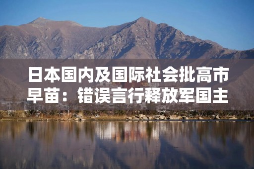 日本国内及国际社会批高市早苗：错误言行释放军国主义死灰复燃的危险信号