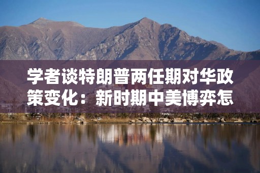 学者谈特朗普两任期对华政策变化：新时期中美博弈怎么走？