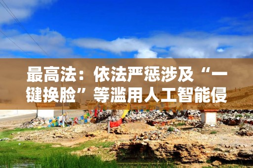 最高法：依法严惩涉及“一键换脸”等滥用人工智能侵权的行为