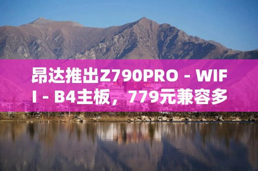 昂达推出Z790PRO - WIFI - B4主板，779元兼容多代CPU与DDR4内存