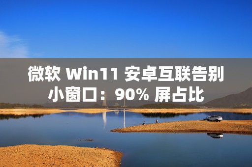 微软 Win11 安卓互联告别小窗口：90% 屏占比