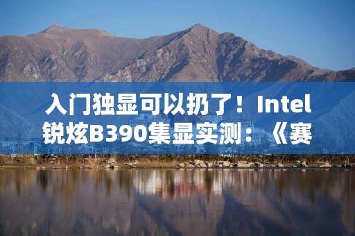入门独显可以扔了！Intel锐炫B390集显实测：《赛博朋克2077》超80FPS
