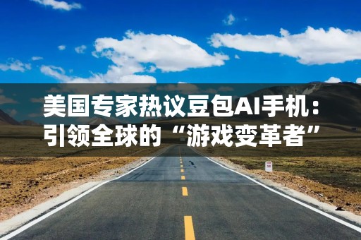 美国专家热议豆包AI手机：引领全球的“游戏变革者”