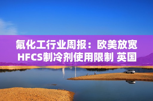 氟化工行业周报：欧美放宽HFCS制冷剂使用限制 英国制冷剂价格大幅调涨 全球制冷剂补库行情或在酝酿 3