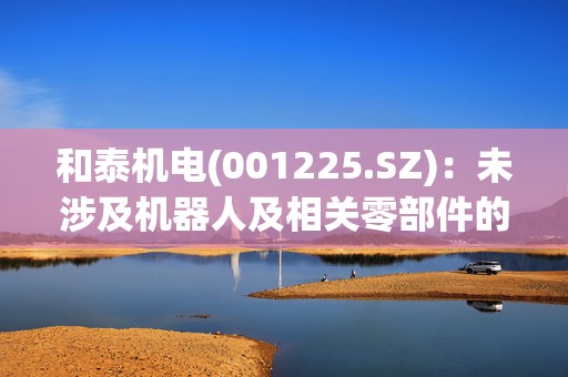 和泰机电(001225.SZ)：未涉及机器人及相关零部件的生产制造业务 公司产品亦未应用于机器人领域 2