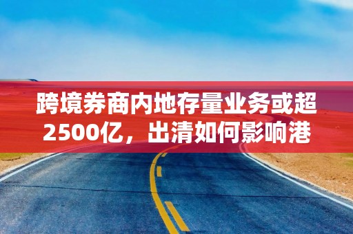 跨境券商内地存量业务或超2500亿，出清如何影响港股、中概股？ 3