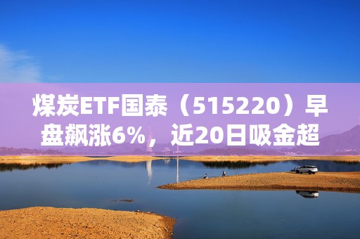 煤炭ETF国泰（515220）早盘飙涨6%，近20日吸金超26亿元，凸显防御与弹性双属性