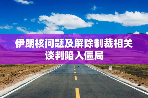 伊朗核问题及解除制裁相关谈判陷入僵局