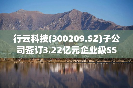 行云科技(300209.SZ)子公司签订3.22亿元企业级SSD硬盘销售框架协议