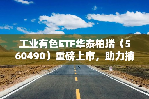 工业有色ETF华泰柏瑞（560490）重磅上市，助力捕捉工业金属周期价值重估机遇