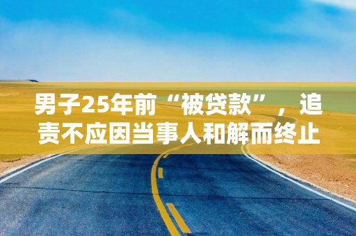 男子25年前“被贷款”，追责不应因当事人和解而终止