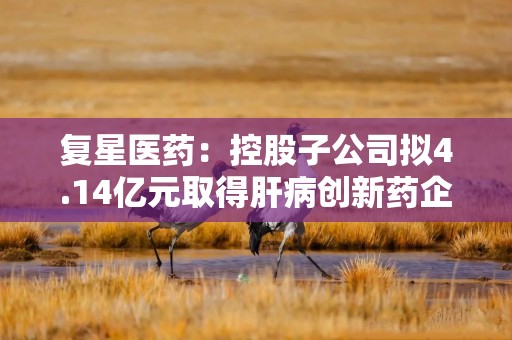复星医药：控股子公司拟4.14亿元取得肝病创新药企业星曜坤泽20.87%股权