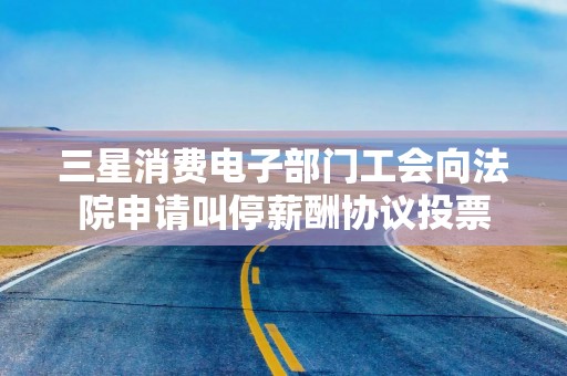 三星消费电子部门工会向法院申请叫停薪酬协议投票