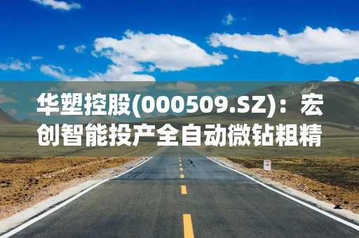 华塑控股(000509.SZ)：宏创智能投产全自动微钻粗精磨一体机，该设备用于微型钻头的生产加工