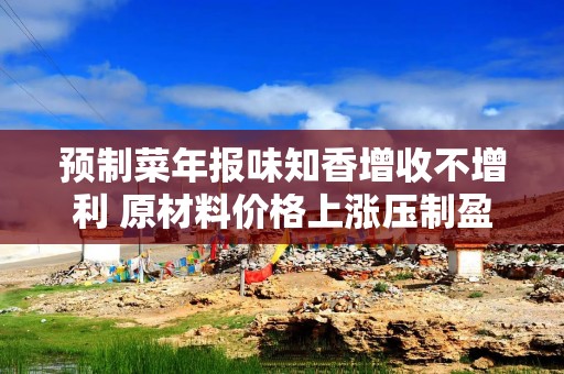 预制菜年报味知香增收不增利 原材料价格上涨压制盈利能力