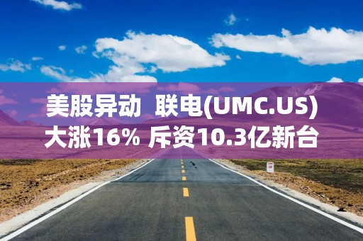 美股异动  联电(UMC.US)大涨16% 斥资10.3亿新台币采购Tokyo Electron机械设备