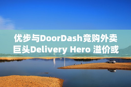 优步与DoorDash竞购外卖巨头Delivery Hero 溢价或达19%