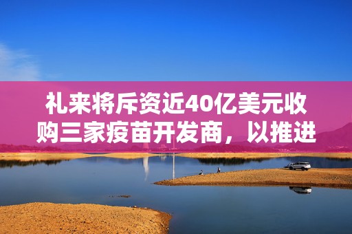 礼来将斥资近40亿美元收购三家疫苗开发商，以推进传染病防治工作