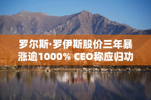 罗尔斯·罗伊斯股价三年暴涨逾1000% CEO称应归功于员工
