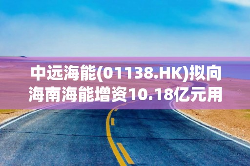 中远海能(01138.HK)拟向海南海能增资10.18亿元用于油轮建造项目