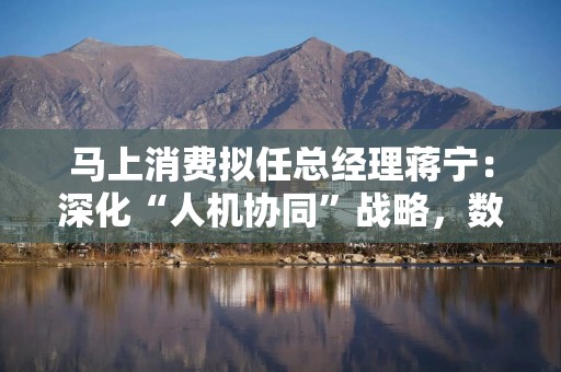 马上消费拟任总经理蒋宁：深化“人机协同”战略，数智化持续赋能高质量经营