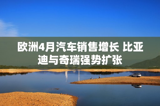 欧洲4月汽车销售增长 比亚迪与奇瑞强势扩张