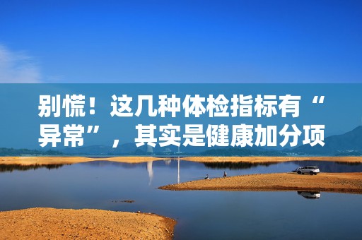 别慌！这几种体检指标有“异常”，其实是健康加分项