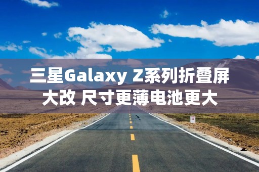 三星Galaxy Z系列折叠屏大改 尺寸更薄电池更大