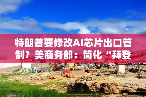 特朗普要修改AI芯片出口管制？美商务部：简化“拜登规则”有利于创新