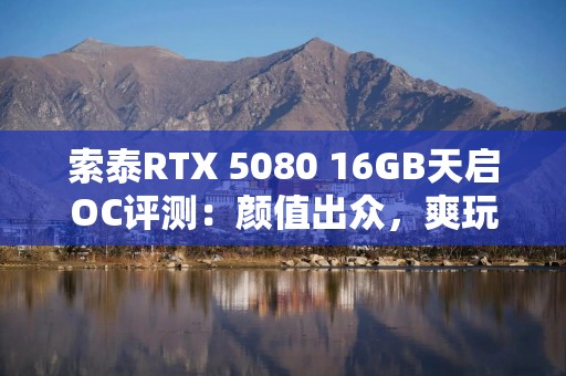 索泰RTX 5080 16GB天启OC评测：颜值出众，爽玩4K游戏