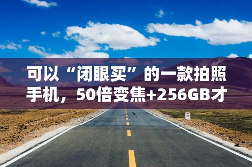 可以“闭眼买”的一款拍照手机，50倍变焦+256GB才卖1389元，真香