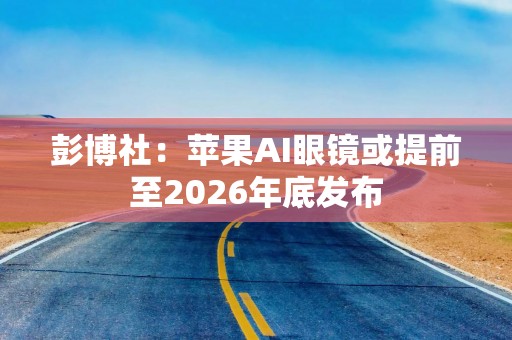 彭博社：苹果AI眼镜或提前至2026年底发布
