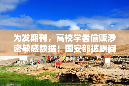 为发期刊，高校学者偷贩涉密敏感数据！国安部披露间谍案细节