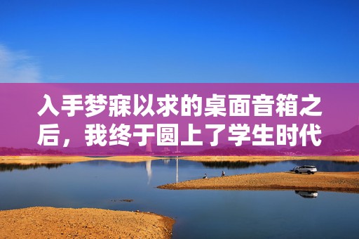 入手梦寐以求的桌面音箱之后，我终于圆上了学生时代「完美桌搭」的梦