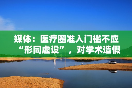 媒体：医疗圈准入门槛不应“形同虚设”，对学术造假必须“零容忍”