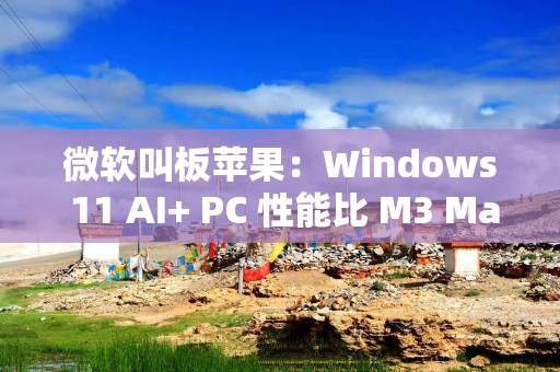 微软叫板苹果：Windows 11 AI+ PC 性能比 M3 MacBook Air 快 58%