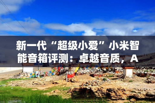 新一代“超级小爱”小米智能音箱评测：卓越音质，AI智启生活！