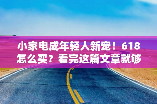 小家电成年轻人新宠！618怎么买？看完这篇文章就够了