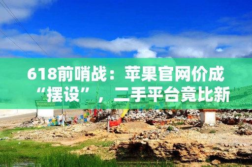 618前哨战：苹果官网价成“摆设”，二手平台竟比新机还贵?