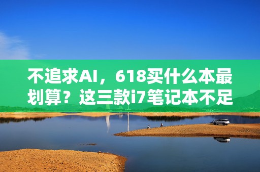 不追求AI，618买什么本最划算？这三款i7笔记本不足4000元