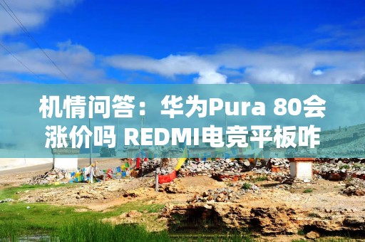 机情问答：华为Pura 80会涨价吗 REDMI电竞平板咋样？