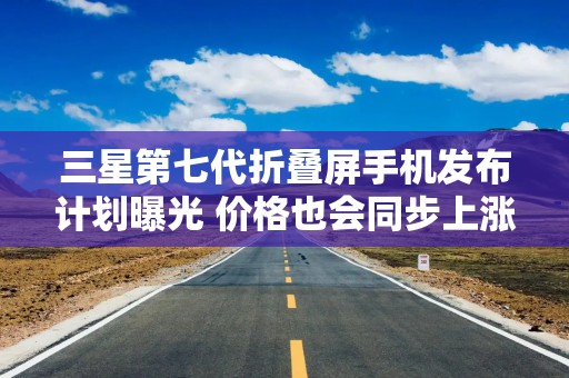 三星第七代折叠屏手机发布计划曝光 价格也会同步上涨