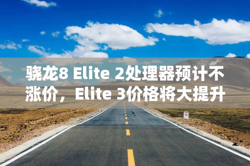 骁龙8 Elite 2处理器预计不涨价，Elite 3价格将大提升