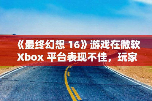 《最终幻想 16》游戏在微软 Xbox 平台表现不佳，玩家认为主要原因是未加入 XGP