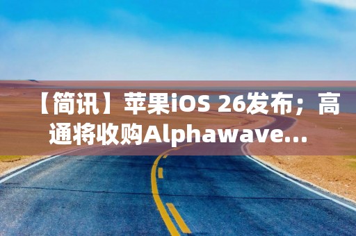 【简讯】苹果iOS 26发布；高通将收购Alphawave…