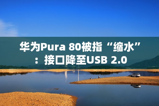 华为Pura 80被指“缩水”：接口降至USB 2.0