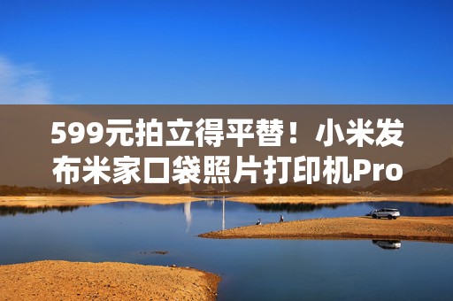 599元拍立得平替！小米发布米家口袋照片打印机Pro，相纸仅1.98元