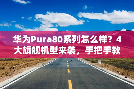 华为Pura80系列怎么样？4大旗舰机型来袭，手把手教你如何选！
