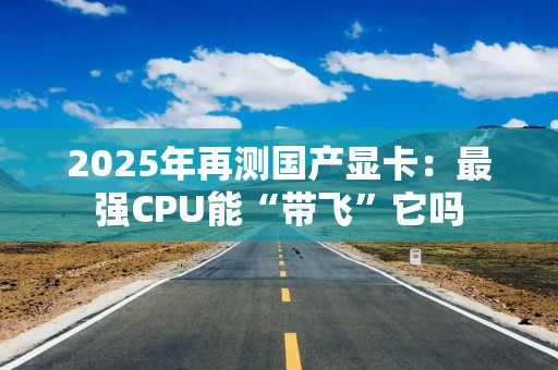 2025年再测国产显卡：最强CPU能“带飞”它吗