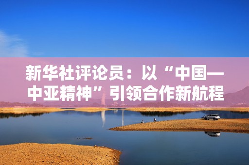 新华社评论员：以“中国—中亚精神”引领合作新航程